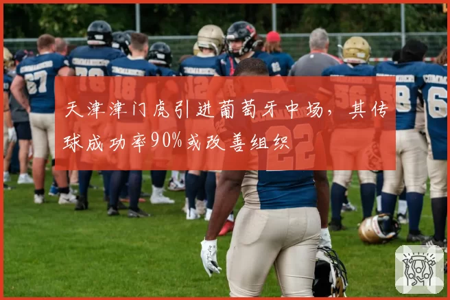 天津津门虎引进葡萄牙中场，其传球成功率90%或改善组织