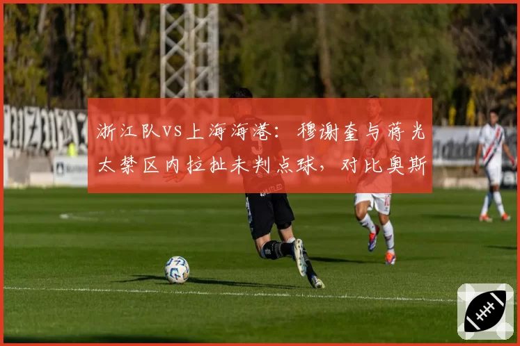 浙江队vs上海海港：穆谢奎与蒋光太禁区内拉扯未判点球，对比奥斯卡此前点球尺度悬疑？