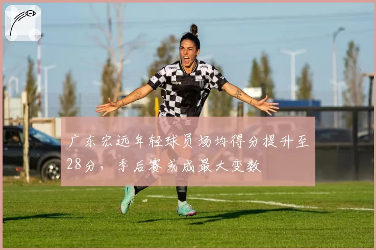 广东宏远年轻球员场均得分提升至28分，季后赛或成最大变数