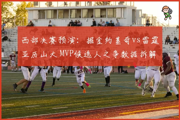 西部决赛预演：掘金约基奇vs雷霆亚历山大 MVP候选人之争数据拆解