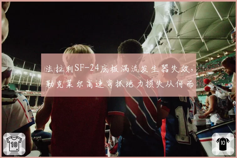 法拉利SF-24底板涡流发生器失效，勒克莱尔高速弯抓地力损失从何而来？