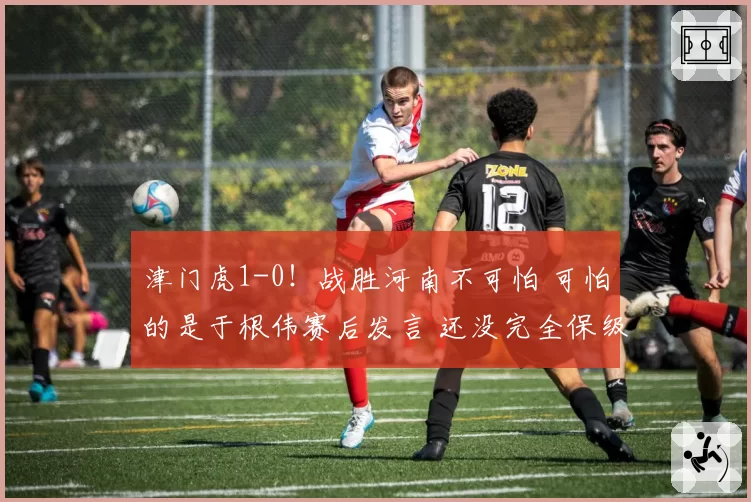 津门虎1-0！战胜河南不可怕 可怕的是于根伟赛后发言 还没完全保级