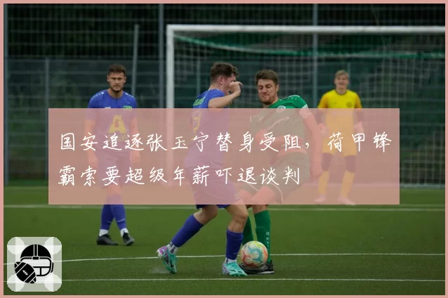 国安追逐张玉宁替身受阻，荷甲锋霸索要超级年薪吓退谈判