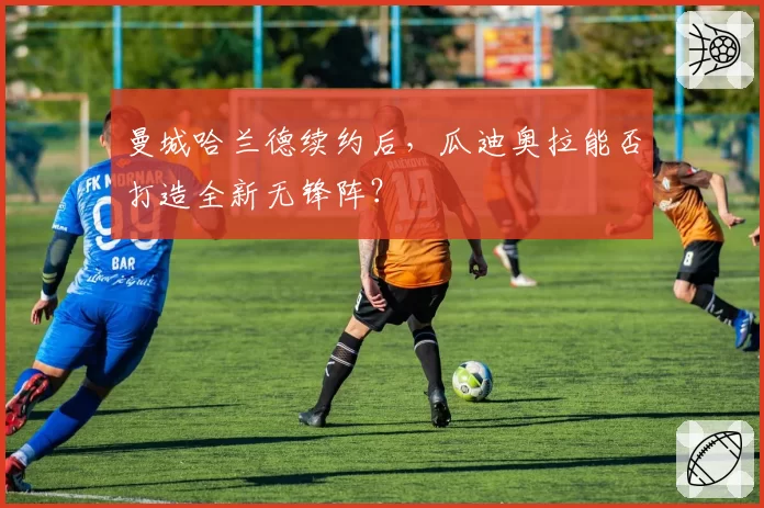 曼城哈兰德续约后，瓜迪奥拉能否打造全新无锋阵？