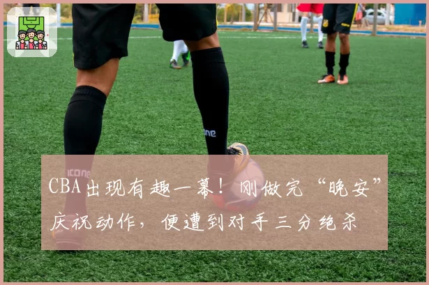 CBA出现有趣一幕！刚做完“晚安”庆祝动作，便遭到对手三分绝杀