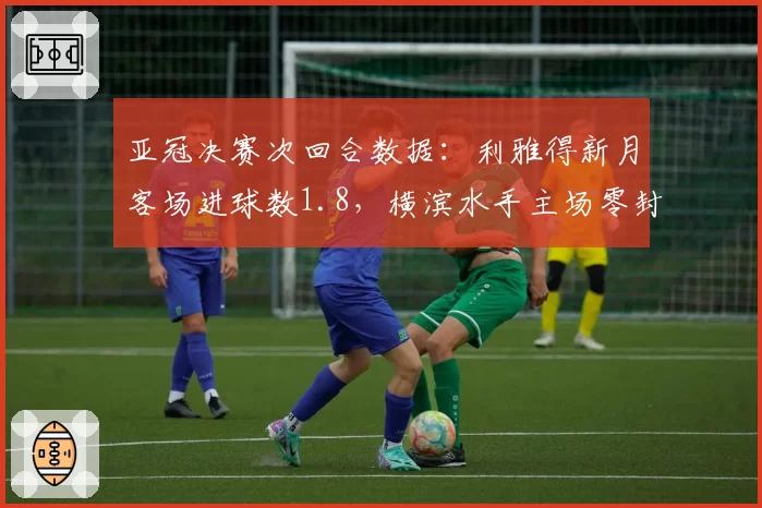 亚冠决赛次回合数据：利雅得新月客场进球数1.8，横滨水手主场零封率50%