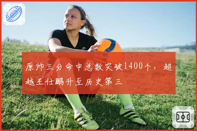 原帅三分命中总数突破1400个，超越王仕鹏升至历史第三
