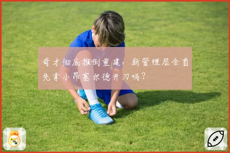 奇才彻底推倒重建，新管理层会首先拿小昂塞尔德开刀吗？