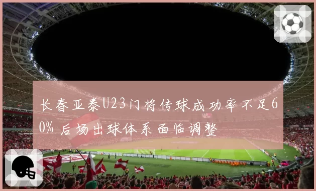 长春亚泰U23门将传球成功率不足60% 后场出球体系面临调整