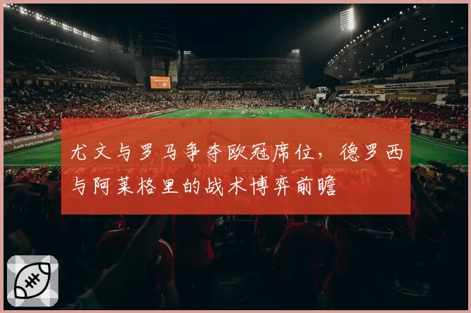 尤文与罗马争夺欧冠席位，德罗西与阿莱格里的战术博弈前瞻