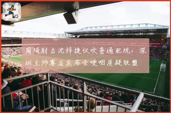 周琦肘击沈梓捷仅吹普通犯规，深圳主帅赛后发布会哽咽质疑联盟