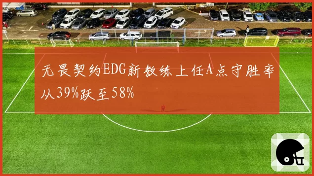 无畏契约EDG新教练上任A点守胜率从39%跃至58%