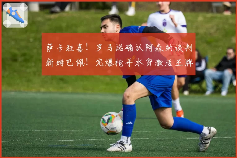 萨卡狂喜！罗马诺确认阿森纳谈判新姆巴佩！完爆枪手水货激活王牌