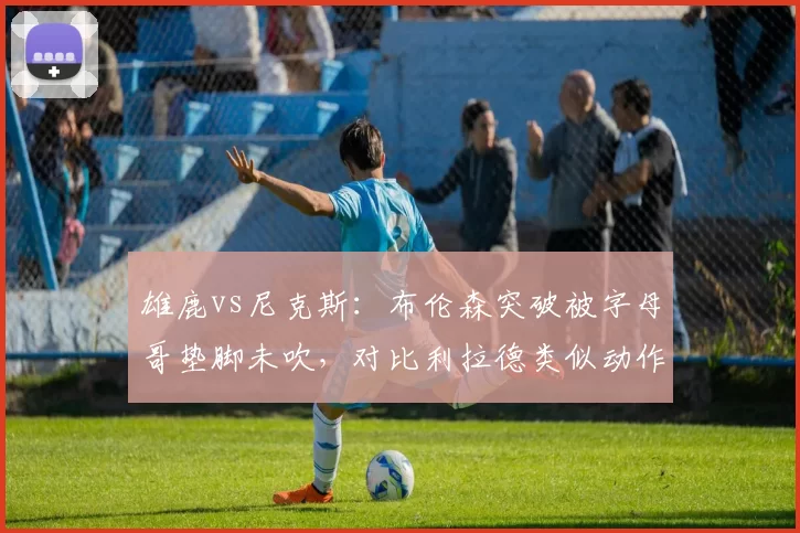 雄鹿vs尼克斯：布伦森突破被字母哥垫脚未吹，对比利拉德类似动作却被吹罚