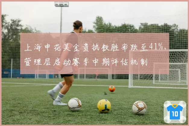 上海申花吴金贵执教胜率跌至41%，管理层启动赛季中期评估机制