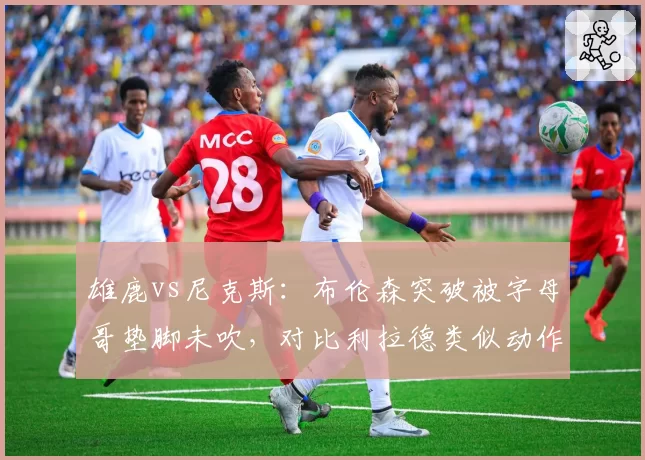 雄鹿vs尼克斯：布伦森突破被字母哥垫脚未吹，对比利拉德类似动作却被吹罚
