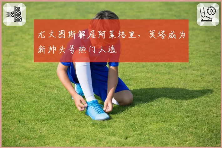 尤文图斯解雇阿莱格里，莫塔成为新帅头号热门人选