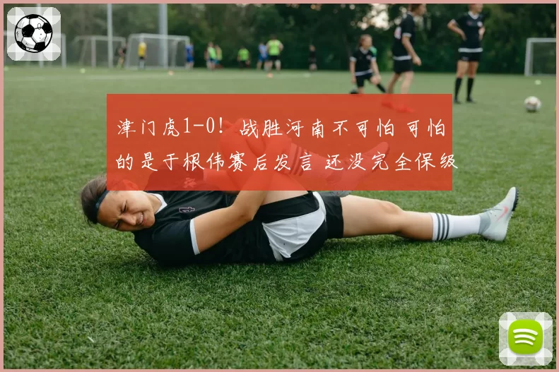 津门虎1-0！战胜河南不可怕 可怕的是于根伟赛后发言 还没完全保级