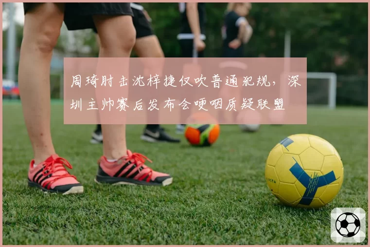 周琦肘击沈梓捷仅吹普通犯规，深圳主帅赛后发布会哽咽质疑联盟