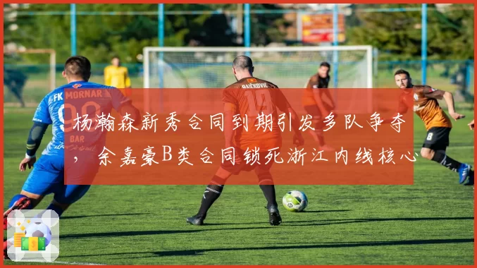 杨瀚森新秀合同到期引发多队争夺，余嘉豪B类合同锁死浙江内线核心地位