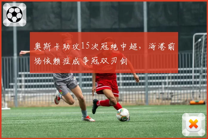奥斯卡助攻15次冠绝中超，海港前场依赖症成争冠双刃剑