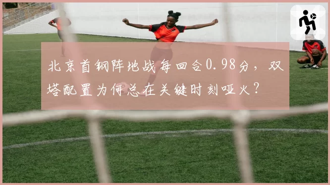 北京首钢阵地战每回合0.98分，双塔配置为何总在关键时刻哑火？