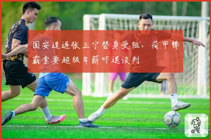 国安追逐张玉宁替身受阻，荷甲锋霸索要超级年薪吓退谈判