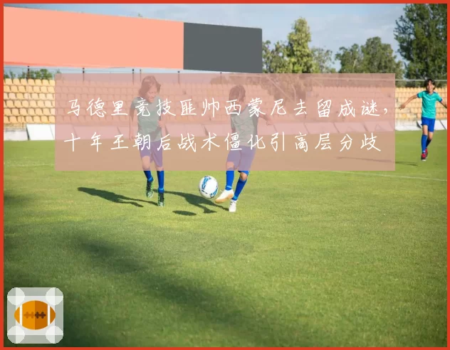 马德里竞技匪帅西蒙尼去留成谜，十年王朝后战术僵化引高层分歧