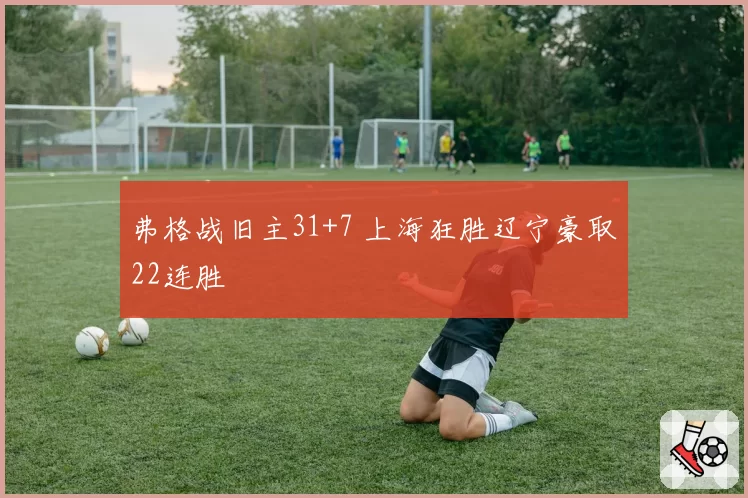 弗格战旧主31+7 上海狂胜辽宁豪取22连胜