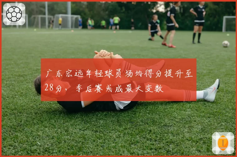 广东宏远年轻球员场均得分提升至28分，季后赛或成最大变数