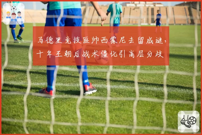 马德里竞技匪帅西蒙尼去留成谜，十年王朝后战术僵化引高层分歧