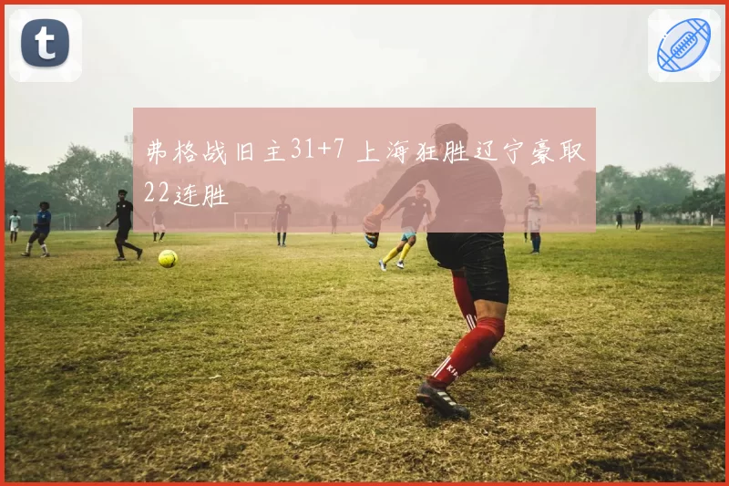 弗格战旧主31+7 上海狂胜辽宁豪取22连胜