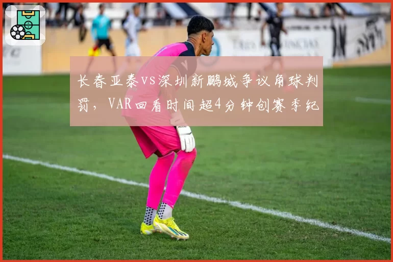 长春亚泰vs深圳新鹏城争议角球判罚，VAR回看时间超4分钟创赛季纪录