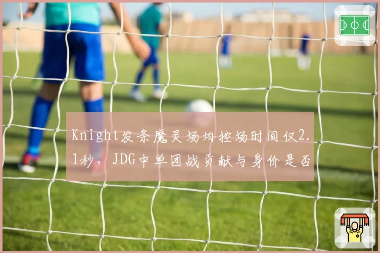 Knight发条魔灵场均控场时间仅2.1秒，JDG中单团战贡献与身价是否匹配？