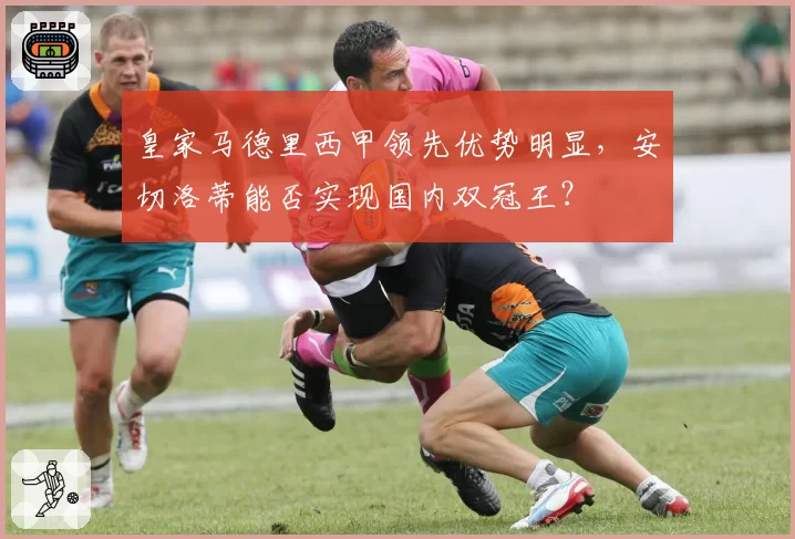 皇家马德里西甲领先优势明显,安切洛蒂能否实现国内双冠王?