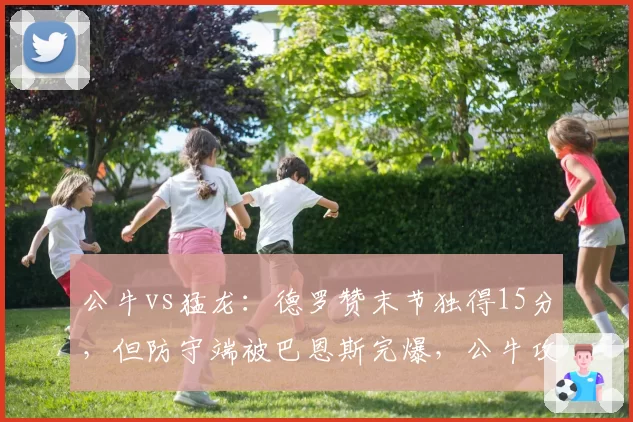 公牛vs猛龙：德罗赞末节独得15分，但防守端被巴恩斯完爆，公牛攻守失衡如何解决？