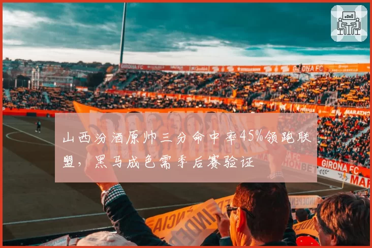 山西汾酒原帅三分命中率45%领跑联盟，黑马成色需季后赛验证