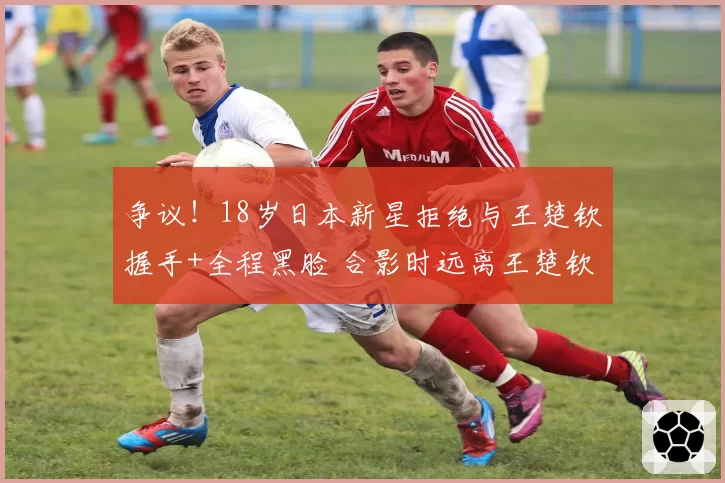 争议！18岁日本新星拒绝与王楚钦握手+全程黑脸 合影时远离王楚钦