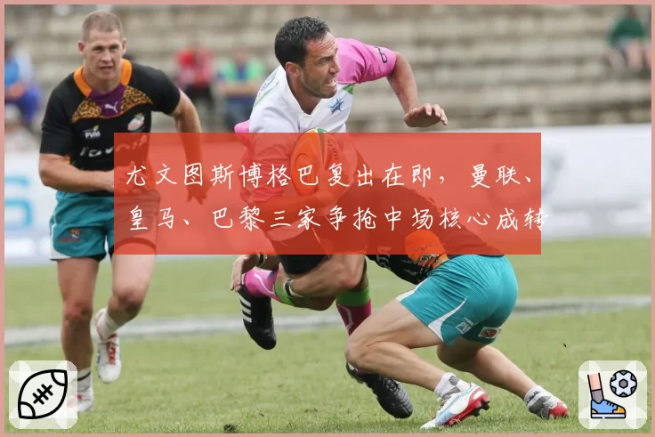 尤文图斯博格巴复出在即，曼联、皇马、巴黎三家争抢中场核心成转会窗口焦点
