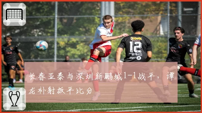 长春亚泰与深圳新鹏城1-1战平，谭龙补射扳平比分