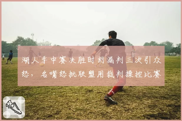 湖人季中赛决胜时刻漏判三次引众怒，名嘴怒批联盟用裁判操控比赛悬念