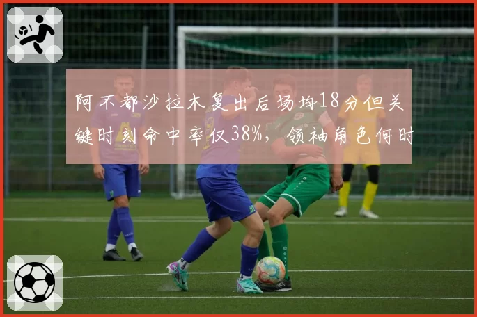 阿不都沙拉木复出后场均18分但关键时刻命中率仅38%，领袖角色何时回归？