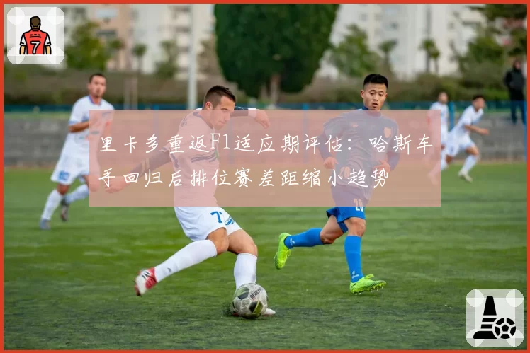 里卡多重返F1适应期评估：哈斯车手回归后排位赛差距缩小趋势