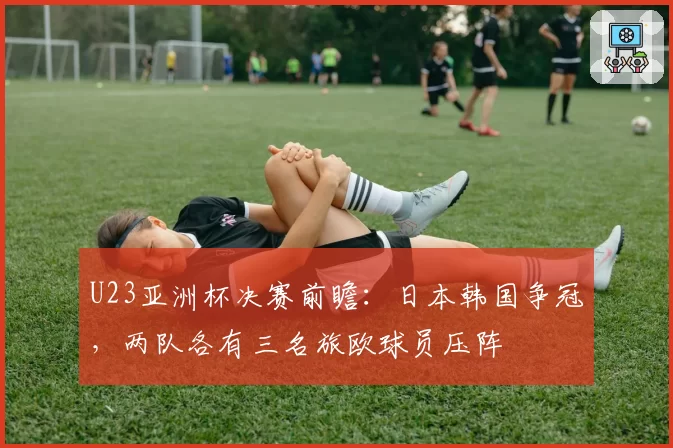 U23亚洲杯决赛前瞻：日本韩国争冠，两队各有三名旅欧球员压阵