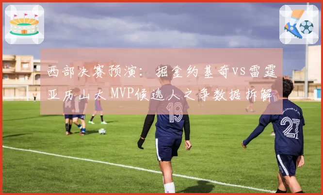 西部决赛预演：掘金约基奇vs雷霆亚历山大 MVP候选人之争数据拆解