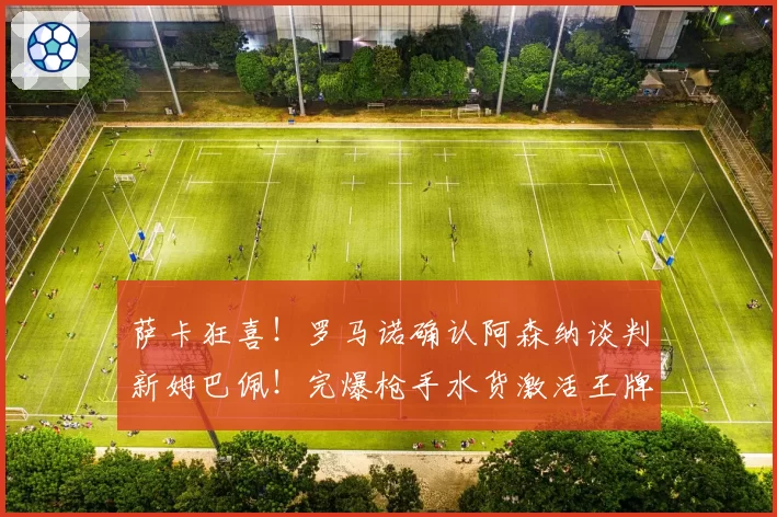 萨卡狂喜！罗马诺确认阿森纳谈判新姆巴佩！完爆枪手水货激活王牌
