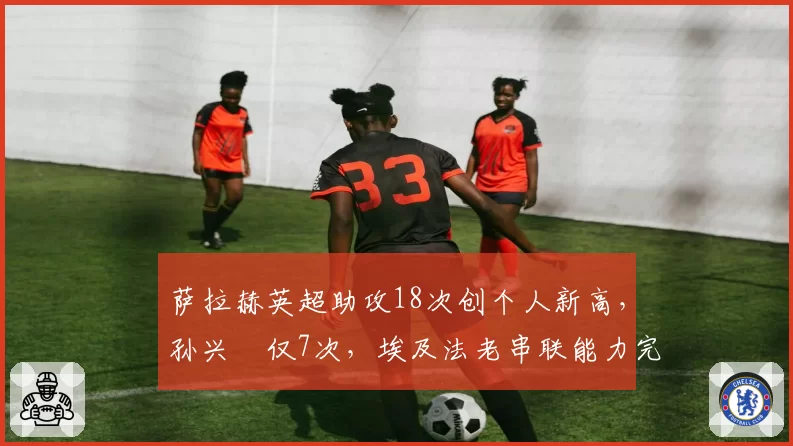 萨拉赫英超助攻18次创个人新高，孙兴慜仅7次，埃及法老串联能力完胜韩国天王