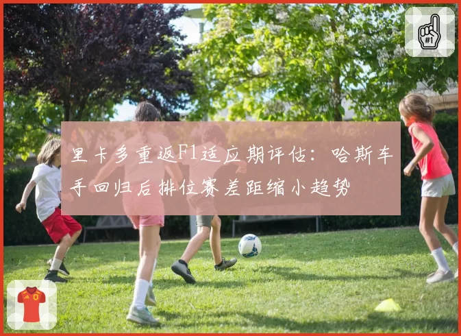 里卡多重返F1适应期评估：哈斯车手回归后排位赛差距缩小趋势