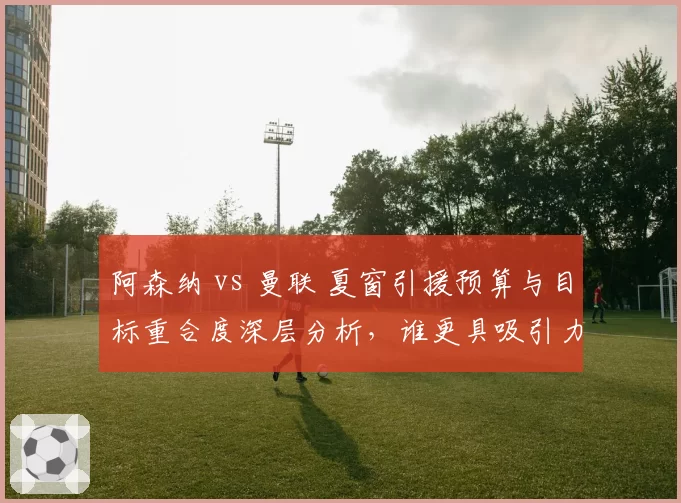 阿森纳 vs 曼联 夏窗引援预算与目标重合度深层分析，谁更具吸引力？