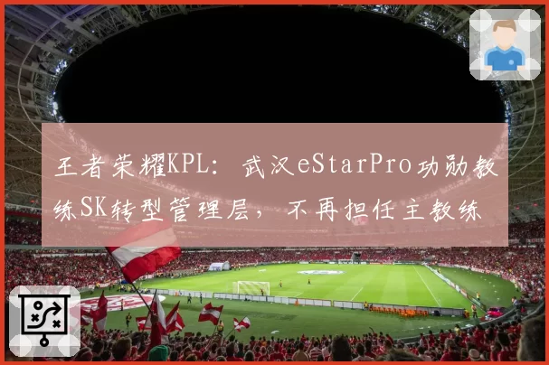 王者荣耀KPL：武汉eStarPro功勋教练SK转型管理层，不再担任主教练